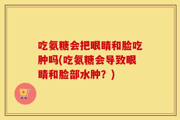 吃氨糖会把眼睛和脸吃肿吗(吃氨糖会导致眼睛和脸部水肿？)