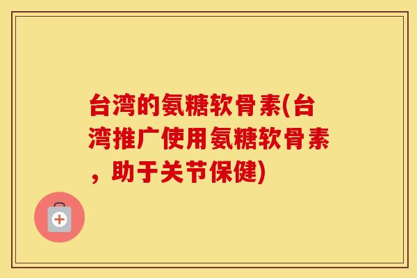 台湾的氨糖软骨素(台湾推广使用氨糖软骨素，助于关节保健)