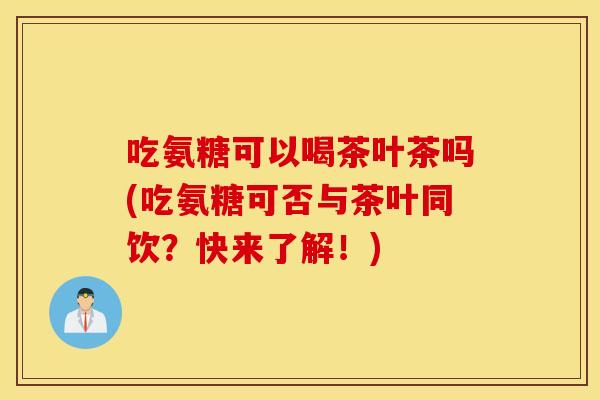 吃氨糖可以喝茶叶茶吗(吃氨糖可否与茶叶同饮？快来了解！)