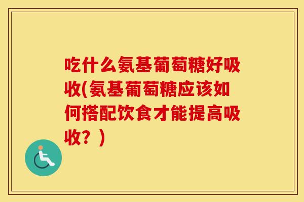 吃什么氨基葡萄糖好吸收(氨基葡萄糖应该如何搭配饮食才能提高吸收?) 吃什么氨基葡萄糖好吸收(氨基葡萄糖应该如何搭配饮食才能提高吸收?)
