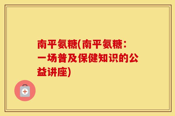 南平氨糖(南平氨糖:一场普及保健知识的公益讲座) 南平氨糖(南平氨糖:一场普及保健知识的公益讲座)