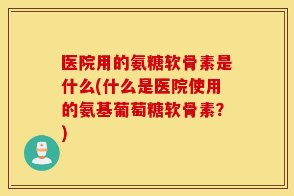医院用的氨糖软骨素是什么(什么是医院使用的氨基葡萄糖软骨素?) 医院用的氨糖软骨素是什么(什么是医院使用的氨基葡萄糖软骨素?)