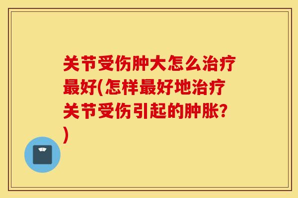 关节受伤肿大怎么好(怎样好地关节受伤引起的?) 关节受伤肿大怎么好(怎样好地关节受伤引起的?)
