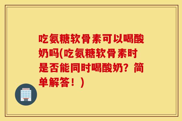 吃氨糖软骨素可以喝酸奶吗(吃氨糖软骨素时是否能同时喝酸奶？简单解答！)