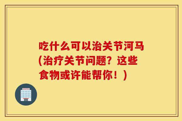 吃什么可以关节河马(关节问题？这些食物或许能帮你！)