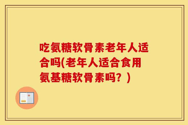 吃氨糖软骨素老年人适合吗(老年人适合食用氨基糖软骨素吗？)