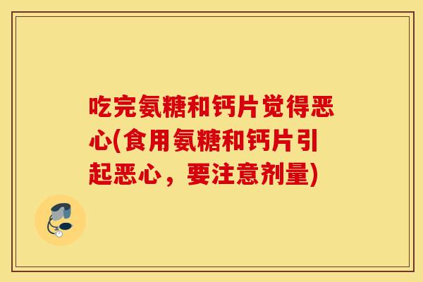 吃完氨糖和钙片觉得恶心(食用氨糖和钙片引起恶心,要注意剂量) 吃完氨糖和钙片觉得恶心(食用氨糖和钙片引起恶心,要注意剂量)