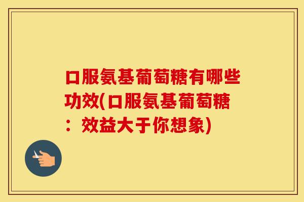 口服氨基葡萄糖有哪些功效(口服氨基葡萄糖:效益大于你想象) 口服氨基葡萄糖有哪些功效(口服氨基葡萄糖:效益大于你想象)