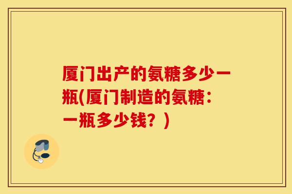 厦门出产的氨糖多少一瓶(厦门制造的氨糖:一瓶多少钱?) 厦门出产的氨糖多少一瓶(厦门制造的氨糖:一瓶多少钱?)