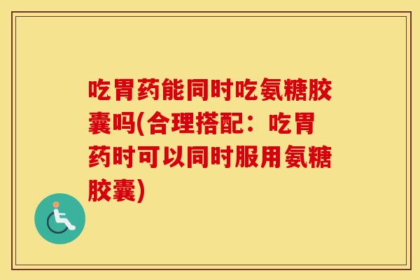 吃胃药能同时吃氨糖胶囊吗(合理搭配:吃胃药时可以同时服用氨糖胶囊) 吃胃药能同时吃氨糖胶囊吗(合理搭配:吃胃药时可以同时服用氨糖胶囊)