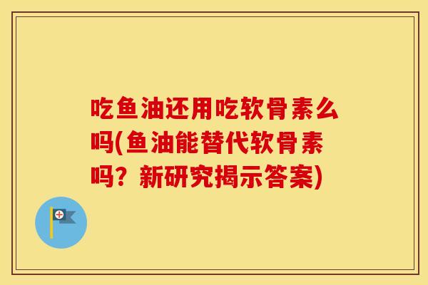 吃鱼油还用吃软骨素么吗(鱼油能替代软骨素吗?新研究揭示答案) 吃鱼油还用吃软骨素么吗(鱼油能替代软骨素吗?新研究揭示答案)