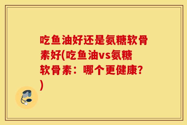 吃鱼油好还是氨糖软骨素好(吃鱼油vs氨糖软骨素：哪个更健康？)