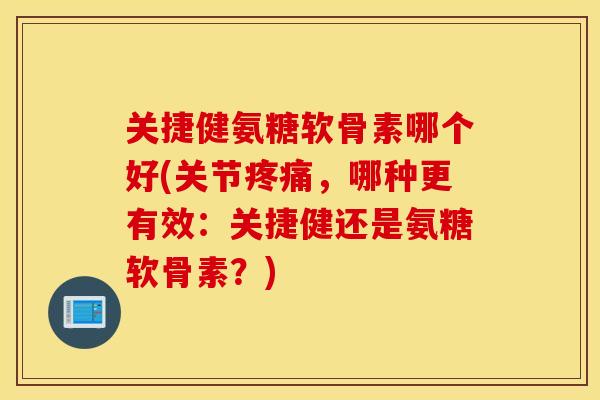 关捷健氨糖软骨素哪个好(关节，哪种更有效：关捷健还是氨糖软骨素？)