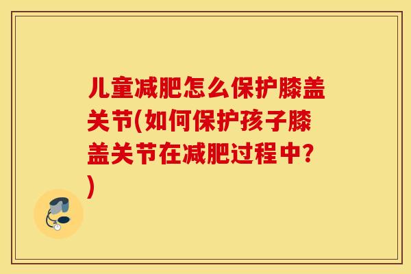 儿童怎么保护膝盖关节(如何保护孩子膝盖关节在过程中？)