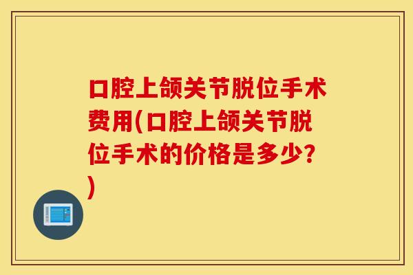 口腔上颌关节脱位手术费用(口腔上颌关节脱位手术的价格是多少？)