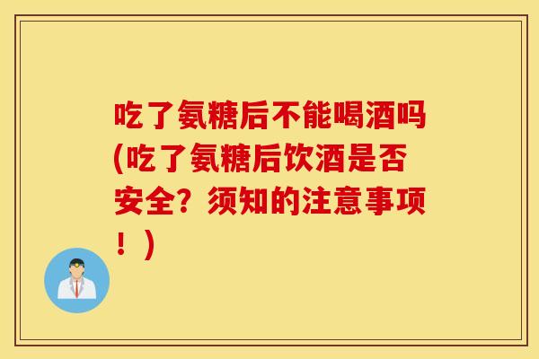 吃了氨糖后不能喝酒吗(吃了氨糖后饮酒是否安全?须知的注意事项!) 吃了氨糖后不能喝酒吗(吃了氨糖后饮酒是否安全?须知的注意事项!)