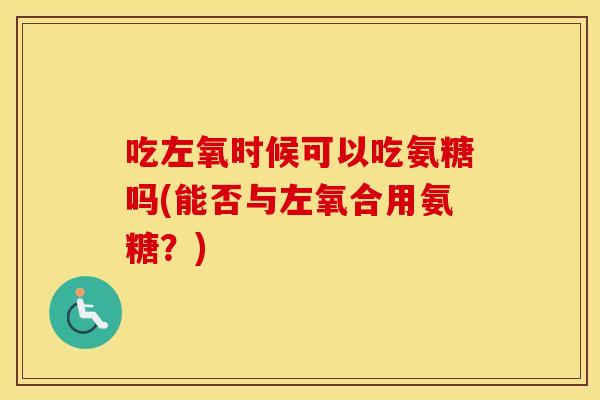 吃左氧时候可以吃氨糖吗(能否与左氧合用氨糖?) 吃左氧时候可以吃氨糖吗(能否与左氧合用氨糖?)