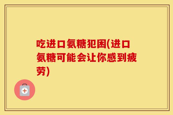 吃进口氨糖犯困(进口氨糖可能会让你感到疲劳) 吃进口氨糖犯困(进口氨糖可能会让你感到疲劳)