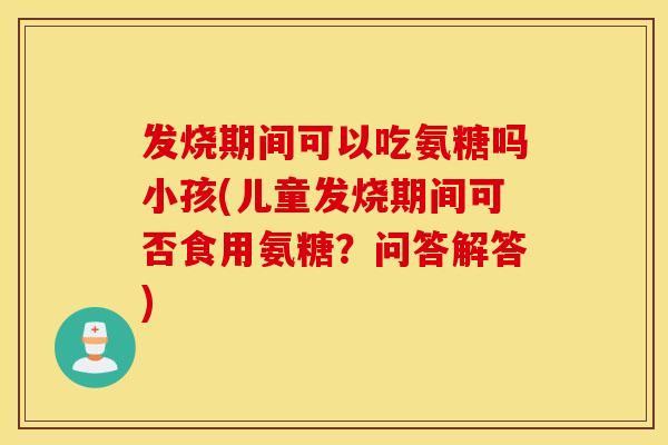 发烧期间可以吃氨糖吗小孩(儿童发烧期间可否食用氨糖?问答解答) 发烧期间可以吃氨糖吗小孩(儿童发烧期间可否食用氨糖?问答解答)
