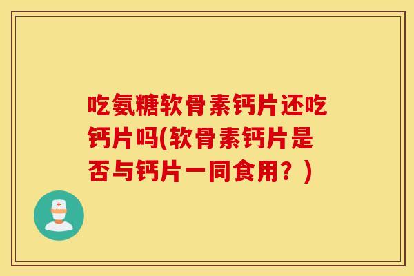 吃氨糖软骨素钙片还吃钙片吗(软骨素钙片是否与钙片一同食用？)