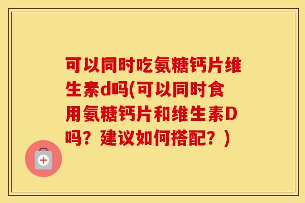 可以同时吃氨糖钙片维生素d吗(可以同时食用氨糖钙片和维生素D吗?建议如何搭配?) 可以同时吃氨糖钙片维生素d吗(可以同时食用氨糖钙片和维生素D吗?建议如何搭配?)