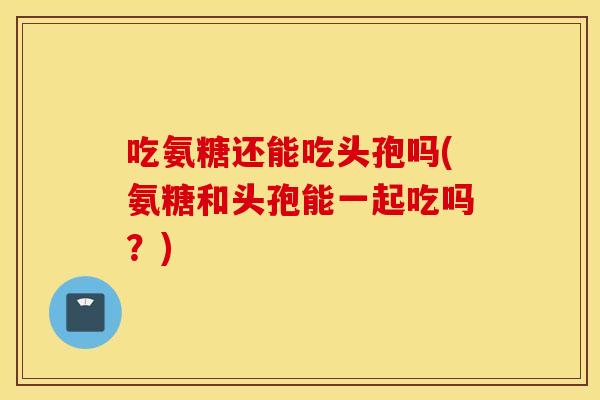 吃氨糖还能吃头孢吗(氨糖和头孢能一起吃吗?) 吃氨糖还能吃头孢吗(氨糖和头孢能一起吃吗?)