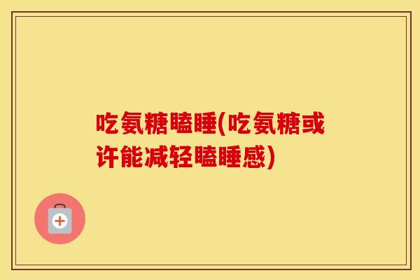 吃氨糖瞌睡(吃氨糖或许能减轻瞌睡感) 吃氨糖瞌睡(吃氨糖或许能减轻瞌睡感)