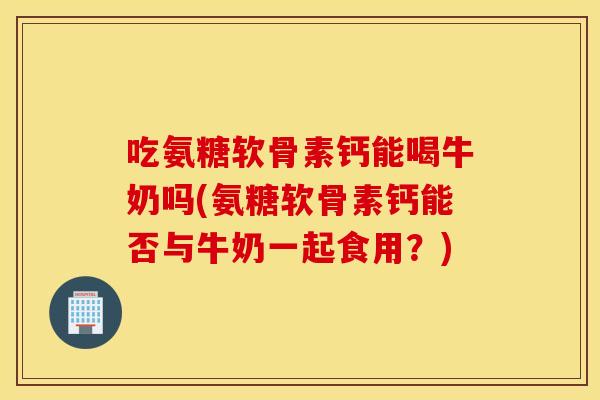 吃氨糖软骨素钙能喝牛奶吗(氨糖软骨素钙能否与牛奶一起食用？)