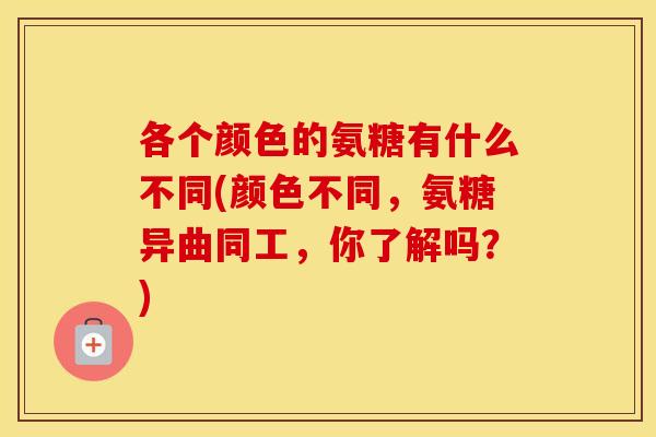 各个颜色的氨糖有什么不同(颜色不同,氨糖异曲同工,你了解吗?) 各个颜色的氨糖有什么不同(颜色不同,氨糖异曲同工,你了解吗?)