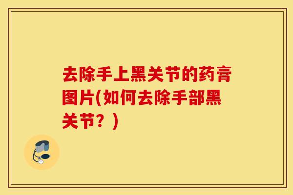 去除手上黑关节的药膏图片(如何去除手部黑关节?) 去除手上黑关节的药膏图片(如何去除手部黑关节?)