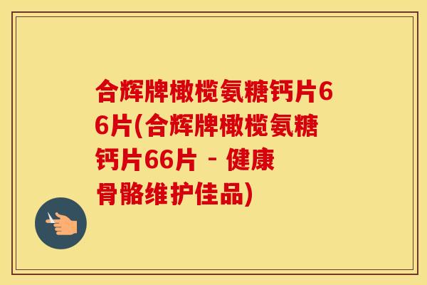 合辉牌橄榄氨糖钙片66片(合辉牌橄榄氨糖钙片66片 - 健康骨骼维护佳品)