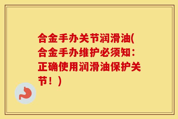 合金手办关节润滑油(合金手办维护必须知:正确使用润滑油保护关节!) 合金手办关节润滑油(合金手办维护必须知:正确使用润滑油保护关节!)