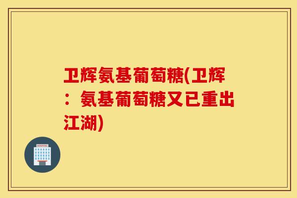 卫辉氨基葡萄糖(卫辉:氨基葡萄糖又已重出江湖) 卫辉氨基葡萄糖(卫辉:氨基葡萄糖又已重出江湖)