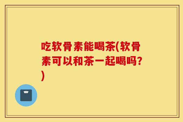 吃软骨素能喝茶(软骨素可以和茶一起喝吗？)