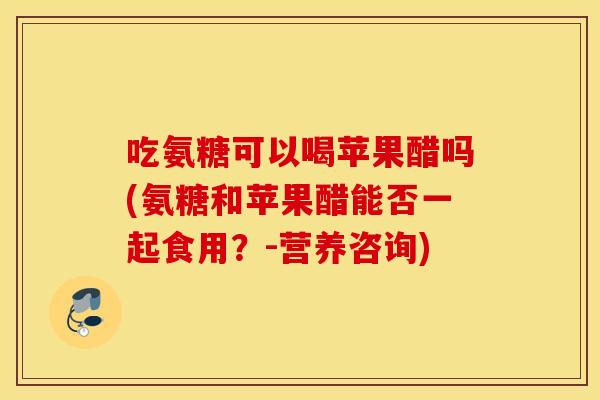 吃氨糖可以喝苹果醋吗(氨糖和苹果醋能否一起食用?-营养咨询) 吃氨糖可以喝苹果醋吗(氨糖和苹果醋能否一起食用?-营养咨询)