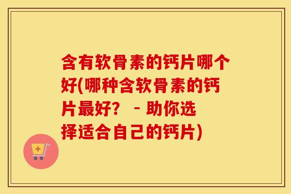 含有软骨素的钙片哪个好(哪种含软骨素的钙片好？ - 助你选择适合自己的钙片)