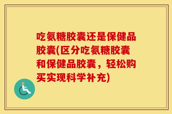 吃氨糖胶囊还是保健品胶囊(区分吃氨糖胶囊和保健品胶囊，轻松购买实现科学补充)