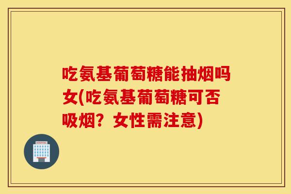 吃氨基葡萄糖能抽烟吗女(吃氨基葡萄糖可否吸烟？女性需注意)