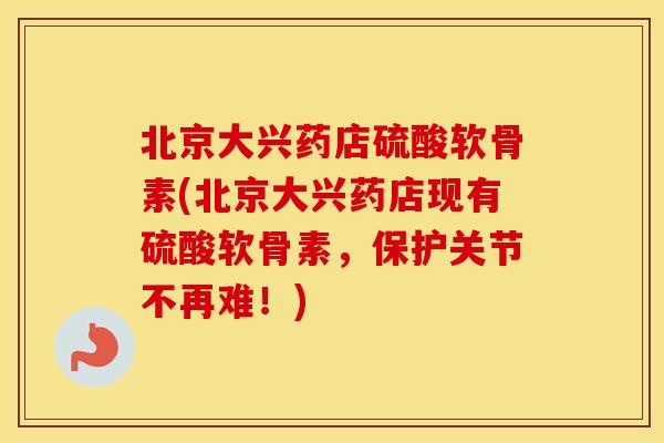 北京大兴药店硫酸软骨素(北京大兴药店现有硫酸软骨素，保护关节不再难！)