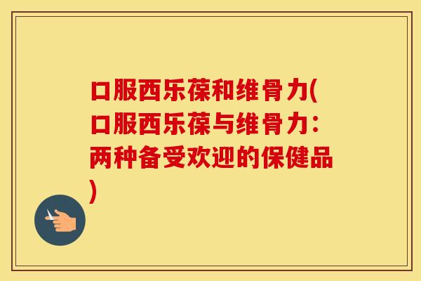 口服西乐葆和维骨力(口服西乐葆与维骨力：两种备受欢迎的保健品)