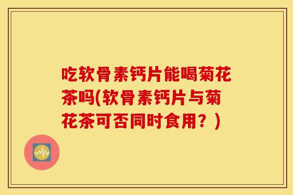 吃软骨素钙片能喝菊花茶吗(软骨素钙片与菊花茶可否同时食用?) 吃软骨素钙片能喝菊花茶吗(软骨素钙片与菊花茶可否同时食用?)