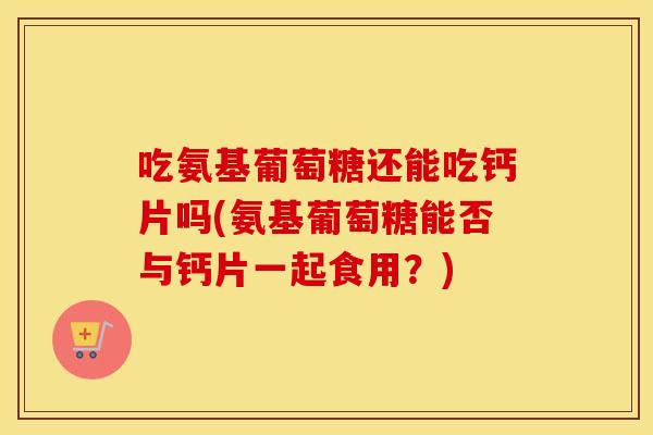 吃氨基葡萄糖还能吃钙片吗(氨基葡萄糖能否与钙片一起食用?) 吃氨基葡萄糖还能吃钙片吗(氨基葡萄糖能否与钙片一起食用?)