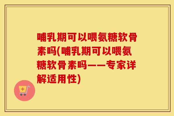 哺乳期可以喂氨糖软骨素吗(哺乳期可以喂氨糖软骨素吗——专家详解适用性)