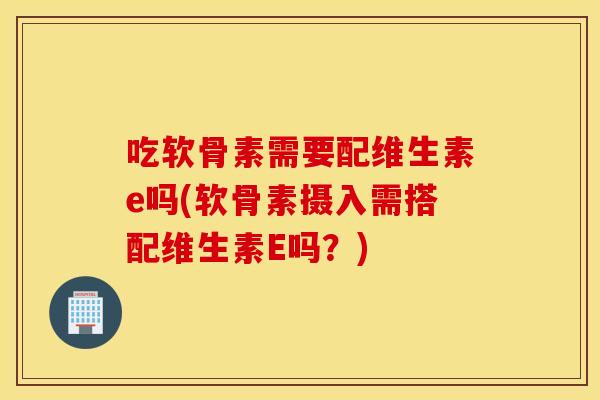 吃软骨素需要配维生素e吗(软骨素摄入需搭配维生素E吗？)