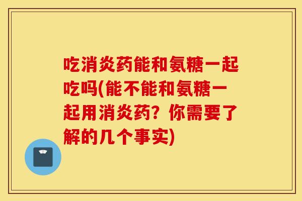 吃药能和氨糖一起吃吗(能不能和氨糖一起用药?你需要了解的几个事实) 吃药能和氨糖一起吃吗(能不能和氨糖一起用药?你需要了解的几个事实)