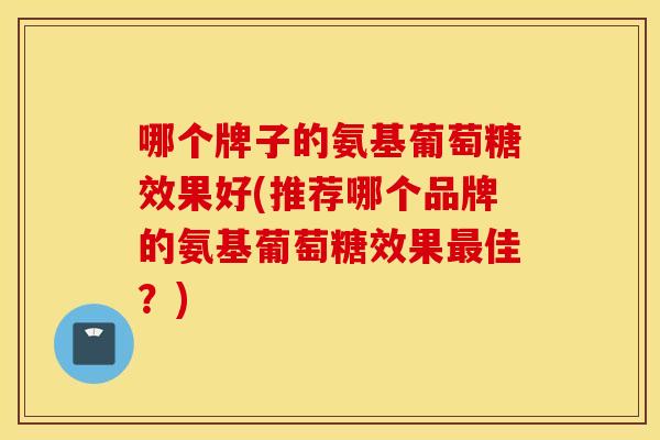 哪个牌子的氨基葡萄糖效果好(推荐哪个品牌的氨基葡萄糖效果佳?) 哪个牌子的氨基葡萄糖效果好(推荐哪个品牌的氨基葡萄糖效果佳?)