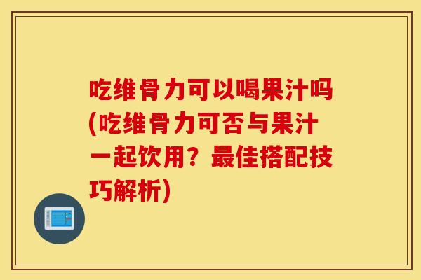 吃维骨力可以喝果汁吗(吃维骨力可否与果汁一起饮用?佳搭配技巧解析) 吃维骨力可以喝果汁吗(吃维骨力可否与果汁一起饮用?佳搭配技巧解析)