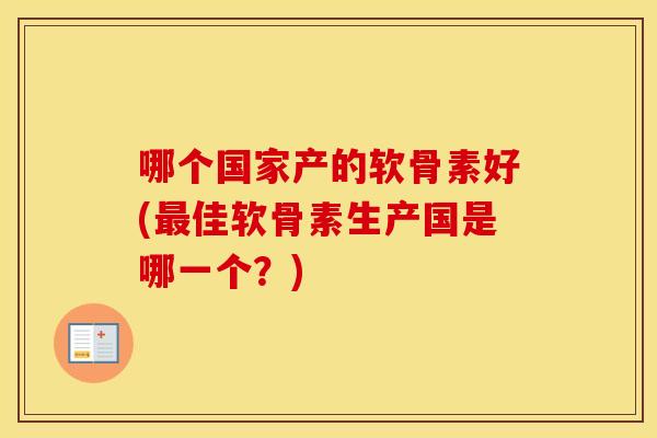 哪个国家产的软骨素好(佳软骨素生产国是哪一个?) 哪个国家产的软骨素好(佳软骨素生产国是哪一个?)