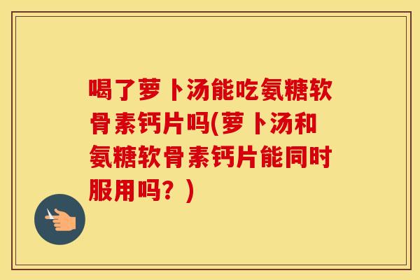 喝了萝卜汤能吃氨糖软骨素钙片吗(萝卜汤和氨糖软骨素钙片能同时服用吗?) 喝了萝卜汤能吃氨糖软骨素钙片吗(萝卜汤和氨糖软骨素钙片能同时服用吗?)