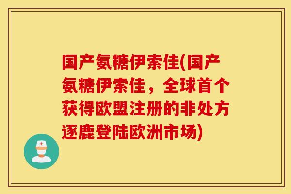 国产氨糖伊索佳(国产氨糖伊索佳,全球获得欧盟注册的非处方逐鹿登陆欧洲市场) 国产氨糖伊索佳(国产氨糖伊索佳,全球获得欧盟注册的非处方逐鹿登陆欧洲市场)